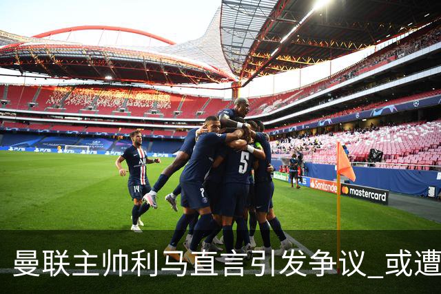 曼联主帅利马直言引发争议 或遭内部处置